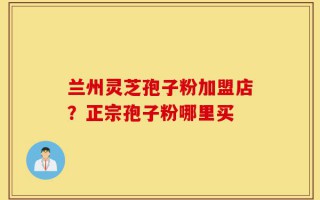 兰州灵芝孢子粉加盟店？正宗孢子粉哪里买
