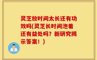 灵芝放时间太长还有功效吗(灵芝长时间泡着还有益处吗？新研究揭示答案！)