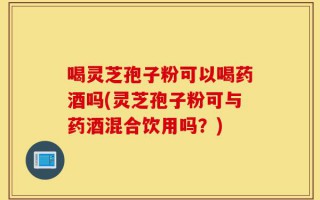 喝灵芝孢子粉可以喝药酒吗(灵芝孢子粉可与药酒混合饮用吗？)