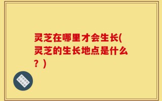 灵芝在哪里才会生长(灵芝的生长地点是什么？)