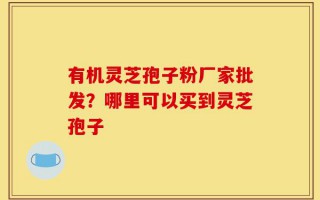 有机灵芝孢子粉厂家批发？哪里可以买到灵芝孢子