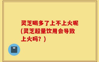 灵芝喝多了上不上火呢(灵芝超量饮用会导致上火吗？)