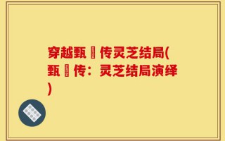 穿越甄嬛传灵芝结局(甄嬛传：灵芝结局演绎)