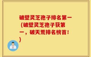 破壁灵芝孢子排名第一 (破壁灵芝孢子获第一，破天荒排名榜首！)