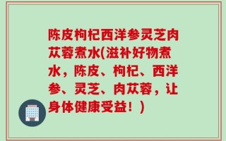 陈皮枸杞西洋参灵芝肉苁蓉煮水(滋补好物煮水，陈皮、枸杞、西洋参、灵芝、肉苁蓉，让身体健康受益！)