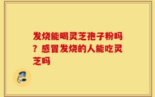 发烧能喝灵芝孢子粉吗？感冒发烧的人能吃灵芝吗