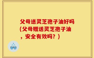 父母送灵芝孢子油好吗(父母赠送灵芝孢子油，安全有效吗？)