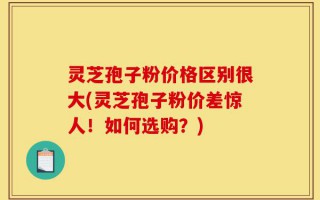 灵芝孢子粉价格区别很大(灵芝孢子粉价差惊人！如何选购？)