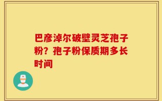 巴彦淖尔破壁灵芝孢子粉？孢子粉保质期多长时间