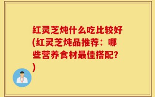 红灵芝炖什么吃比较好(红灵芝炖品推荐：哪些营养食材最佳搭配？)