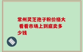 常州灵芝孢子粉价格大 看看市场上到底卖多少钱