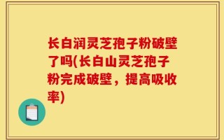 长白润灵芝孢子粉破壁了吗(长白山灵芝孢子粉完成破壁，提高吸收率)