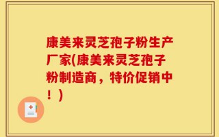 康美来灵芝孢子粉生产厂家(康美来灵芝孢子粉制造商，特价促销中！)