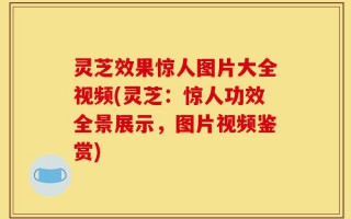 灵芝效果惊人图片大全视频(灵芝：惊人功效全景展示，图片视频鉴赏)