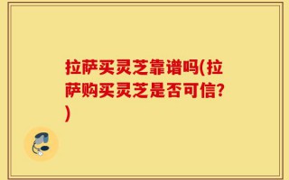 拉萨买灵芝靠谱吗(拉萨购买灵芝是否可信？)