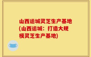 山西运城灵芝生产基地(山西运城：打造大规模灵芝生产基地)