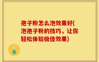 孢子粉怎么泡效果好(泡孢子粉的技巧，让你轻松体验极佳效果)