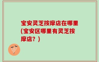 宝安灵芝按摩店在哪里(宝安区哪里有灵芝按摩店？)