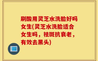 刷酸用灵芝水洗脸好吗女生(灵芝水洗脸适合女生吗，祛斑抗衰老，有效去黑头)