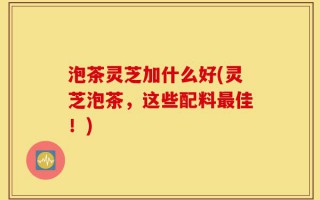 泡茶灵芝加什么好(灵芝泡茶，这些配料最佳！)