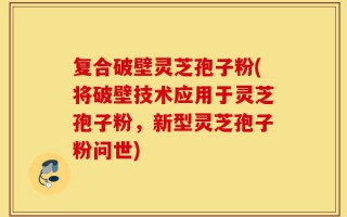 复合破壁灵芝孢子粉(将破壁技术应用于灵芝孢子粉，新型灵芝孢子粉问世)