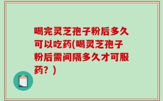 喝完灵芝孢子粉后多久可以吃药(喝灵芝孢子粉后需间隔多久才可服药？)
