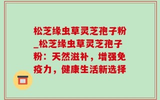 松芝缘虫草灵芝孢子粉_松芝缘虫草灵芝孢子粉：天然滋补，增强免疫力，健康生活新选择