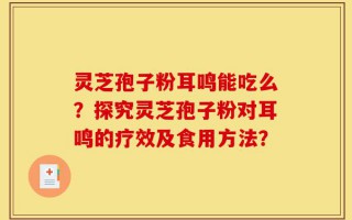 灵芝孢子粉耳鸣能吃么？探究灵芝孢子粉对耳鸣的疗效及食用方法？