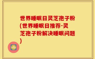 世界睡眠日灵芝孢子粉(世界睡眠日推荐-灵芝孢子粉解决睡眠问题)