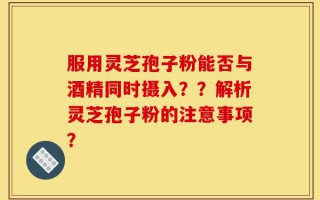 服用灵芝孢子粉能否与酒精同时摄入？？解析灵芝孢子粉的注意事项？
