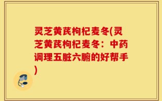 灵芝黄芪枸杞麦冬(灵芝黄芪枸杞麦冬：中药调理五脏六腑的好帮手)