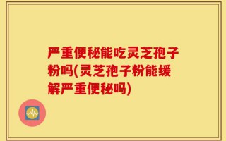 严重便秘能吃灵芝孢子粉吗(灵芝孢子粉能缓解严重便秘吗)