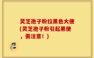 灵芝孢子粉拉黑色大便(灵芝孢子粉引起黑便，需注意！)