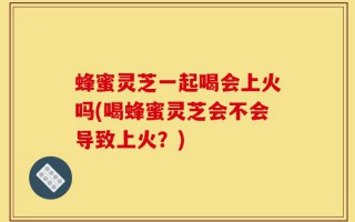 蜂蜜灵芝一起喝会上火吗(喝蜂蜜灵芝会不会导致上火？)