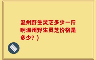 温州野生灵芝多少一斤啊温州野生灵芝价格是多少？)