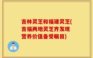 吉林灵芝和福建灵芝(吉福两地灵芝齐发现 营养价值备受瞩目)