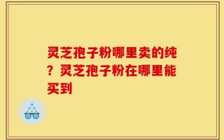 灵芝孢子粉哪里卖的纯？灵芝孢子粉在哪里能买到