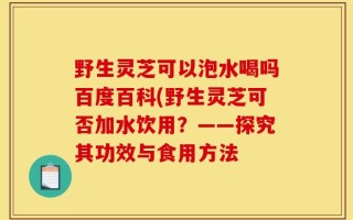 野生灵芝可以泡水喝吗百度百科(野生灵芝可否加水饮用？——探究其功效与食用方法