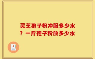 灵芝孢子粉冲服多少水？一斤孢子粉放多少水