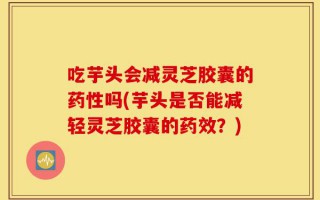 吃芋头会减灵芝胶囊的药性吗(芋头是否能减轻灵芝胶囊的药效？)