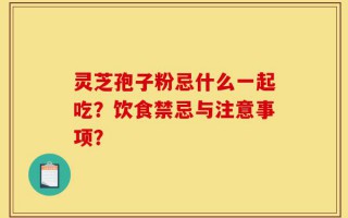 灵芝孢子粉忌什么一起吃？饮食禁忌与注意事项？