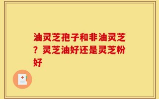 油灵芝孢子和非油灵芝？灵芝油好还是灵芝粉好