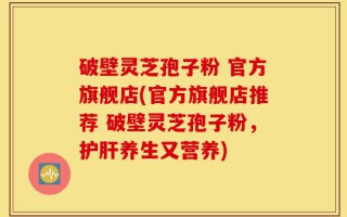 破壁灵芝孢子粉 官方旗舰店(官方旗舰店推荐 破壁灵芝孢子粉，护肝养生又营养)
