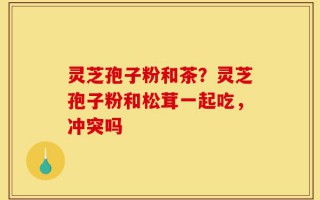 灵芝孢子粉和茶？灵芝孢子粉和松茸一起吃，冲突吗