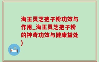 海王灵芝孢子粉功效与作用_海王灵芝孢子粉的神奇功效与健康益处)