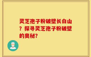 灵芝孢子粉破壁长白山？探寻灵芝孢子粉破壁的奥秘？