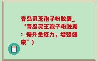 青岛灵芝孢子粉胶囊_“青岛灵芝孢子粉胶囊：提升免疫力，增强健康”)