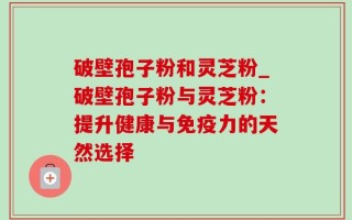 破壁孢子粉和灵芝粉_破壁孢子粉与灵芝粉：提升健康与免疫力的天然选择