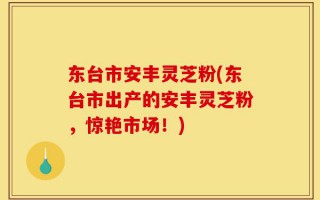 东台市安丰灵芝粉(东台市出产的安丰灵芝粉，惊艳市场！)