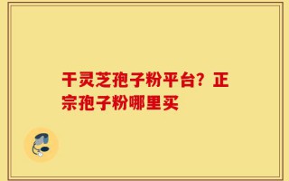 干灵芝孢子粉平台？正宗孢子粉哪里买